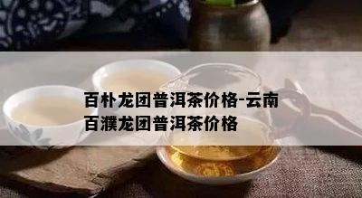 百朴龙团普洱茶价格-云南百濮龙团普洱茶价格