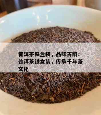 普洱茶铁盒装，品味古韵：普洱茶铁盒装，传承千年茶文化