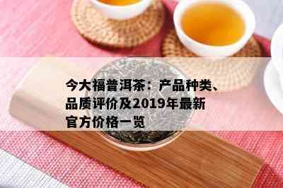 今大福普洱茶：产品种类、品质评价及2019年最新官方价格一览