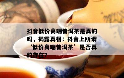 抖音低价高端普洱茶是真的吗，揭露真相：抖音上所谓‘低价高端普洱茶’是否真的存在？