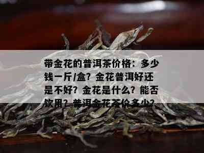 带金花的普洱茶价格：多少钱一斤/盒？金花普洱好还是不好？金花是什么？能否饮用？普洱金花茶价多少？