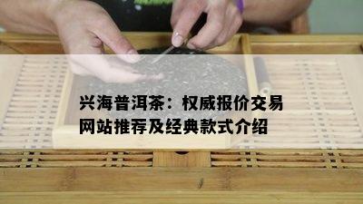 兴海普洱茶：权威报价交易网站推荐及经典款式介绍