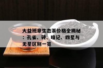 大益班章生态茶价格全揭秘：孔雀、砖、暗记、四星与无星区别一览