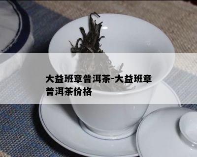 大益班章普洱茶-大益班章普洱茶价格