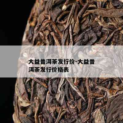 大益普洱茶发行价-大益普洱茶发行价格表