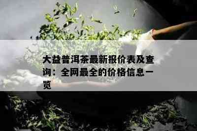 大益普洱茶最新报价表及查询：全网最全的价格信息一览