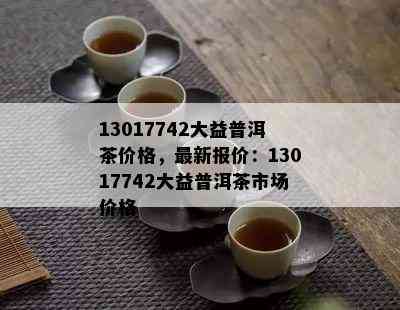 13017742大益普洱茶价格，最新报价：13017742大益普洱茶市场价格