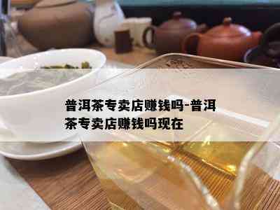 普洱茶专卖店赚钱吗-普洱茶专卖店赚钱吗现在