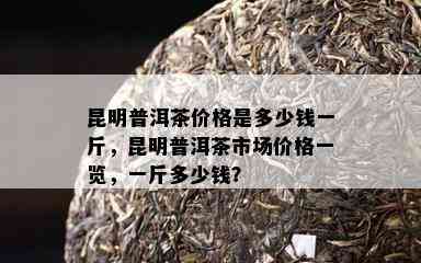 昆明普洱茶价格是多少钱一斤，昆明普洱茶市场价格一览，一斤多少钱？