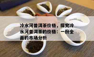 冷水河普洱茶价格，探究冷水河普洱茶的价格：一份全面的市场分析