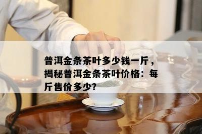 普洱金条茶叶多少钱一斤，揭秘普洱金条茶叶价格：每斤售价多少？