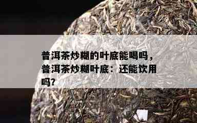 普洱茶炒糊的叶底能喝吗，普洱茶炒糊叶底：还能饮用吗？