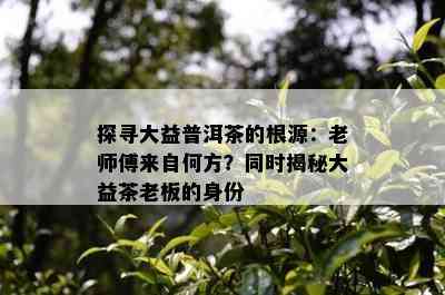 探寻大益普洱茶的根源：老师傅来自何方？同时揭秘大益茶老板的身份