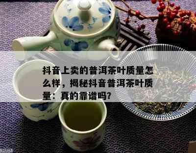 抖音上卖的普洱茶叶品质怎么样，揭秘抖音普洱茶叶品质：真的靠谱吗？