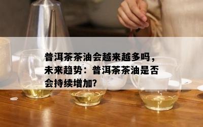 普洱茶茶油会越来越多吗，未来趋势：普洱茶茶油是否会持续增加？