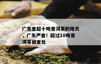 广东查超十吨普洱茶的地方，广东严查！超过10吨普洱茶被查处