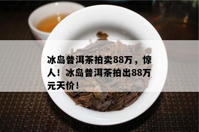 冰岛普洱茶拍卖88万，惊人！冰岛普洱茶拍出88万元天价！