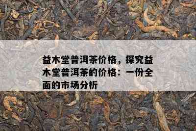 益木堂普洱茶价格，探究益木堂普洱茶的价格：一份全面的市场分析