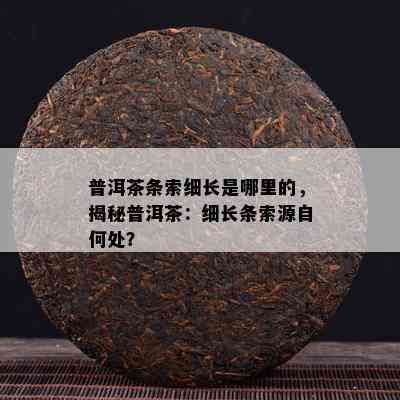 普洱茶条索细长是哪里的，揭秘普洱茶：细长条索源自何处？