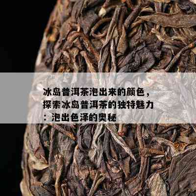 冰岛普洱茶泡出来的颜色，探索冰岛普洱茶的独特魅力：泡出色泽的奥秘