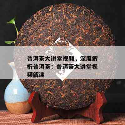 普洱茶大讲堂视频，深度解析普洱茶：普洱茶大讲堂视频解读