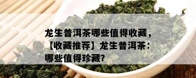 龙生普洱茶哪些值得收藏，【收藏推荐】龙生普洱茶：哪些值得珍藏？