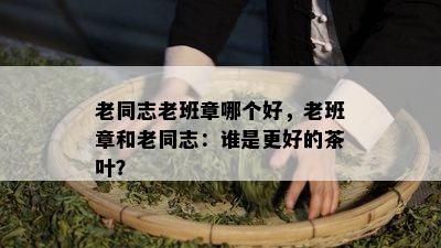 老同志老班章哪个好，老班章和老同志：谁是更好的茶叶？