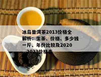 冰岛普洱茶2013价格全解析：生茶、价格、多少钱一斤、年份比较及2020、2023价格表