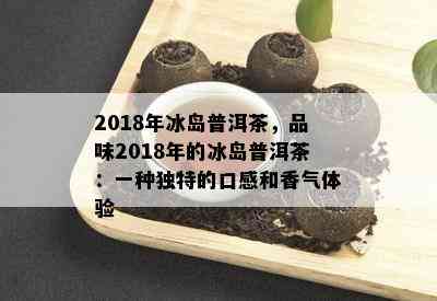 2018年冰岛普洱茶，品味2018年的冰岛普洱茶：一种独特的口感和香气体验