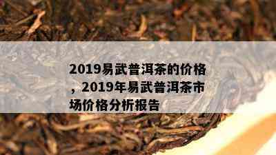 2019易武普洱茶的价格，2019年易武普洱茶市场价格分析报告