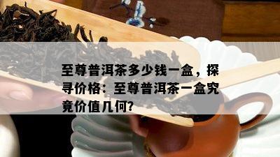 至尊普洱茶多少钱一盒，探寻价格：至尊普洱茶一盒究竟价值几何？