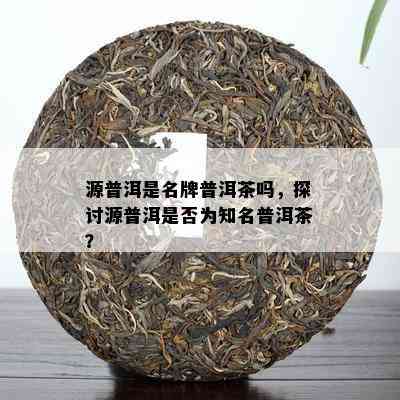 源普洱是名牌普洱茶吗，探讨源普洱是否为知名普洱茶？