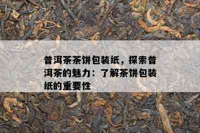 普洱茶茶饼包装纸，探索普洱茶的魅力：了解茶饼包装纸的重要性