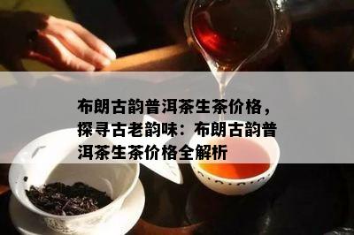 布朗古韵普洱茶生茶价格，探寻古老韵味：布朗古韵普洱茶生茶价格全解析