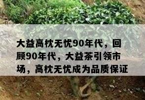 大益高枕无忧90年代，回顾90年代，大益茶引领市场，高枕无忧成为品质保证