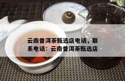 云南普洱茶甄选店电话，联系电话：云南普洱茶甄选店