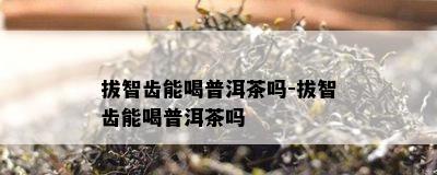 拔智齿能喝普洱茶吗-拔智齿能喝普洱茶吗