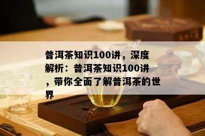 普洱茶知识100讲，深度解析：普洱茶知识100讲，带你全面熟悉普洱茶的世界