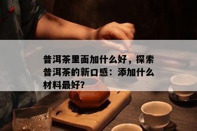 普洱茶里面加什么好，探索普洱茶的新口感：添加什么材料更好？