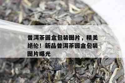 普洱茶圆盒包装图片，精美绝伦！新品普洱茶圆盒包装图片曝光