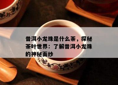 普洱小龙珠是什么茶，探秘茶叶世界：了解普洱小龙珠的神秘面纱