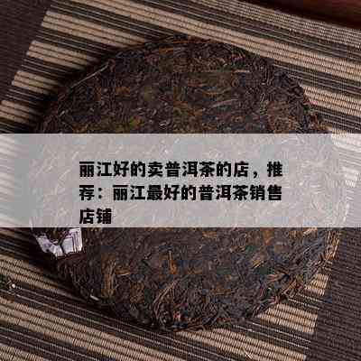 丽江好的卖普洱茶的店，推荐：丽江更好的普洱茶销售店铺