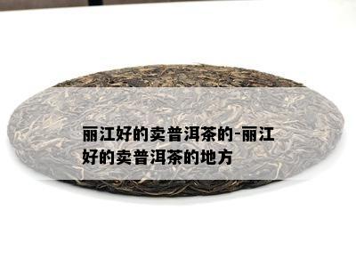 丽江好的卖普洱茶的-丽江好的卖普洱茶的地方