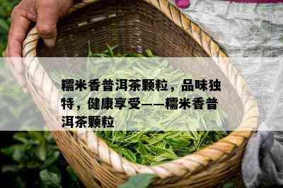 糯米香普洱茶颗粒，品味特别，健康享受——糯米香普洱茶颗粒