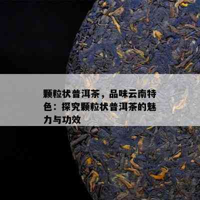 颗粒状普洱茶，品味云南特色：探究颗粒状普洱茶的魅力与功效