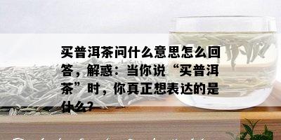 买普洱茶问什么意思怎么回答，解惑：当你说“买普洱茶”时，你真正想表达的是什么？