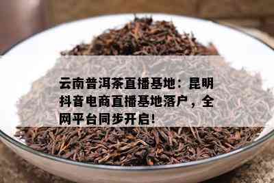 云南普洱茶直播基地：昆明抖音电商直播基地落户，全网平台同步开启！