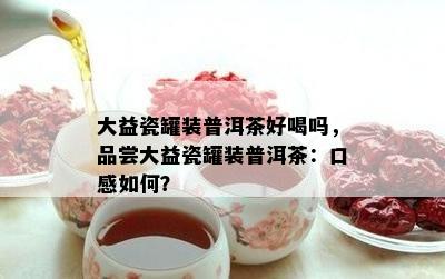 大益瓷罐装普洱茶好喝吗，品尝大益瓷罐装普洱茶：口感如何？