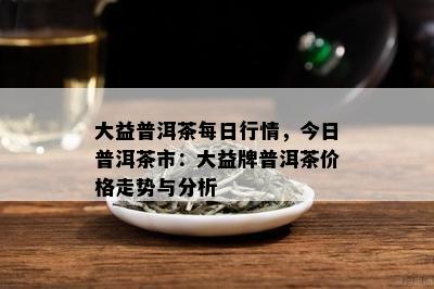 大益普洱茶每日行情，今日普洱茶市：大益牌普洱茶价格走势与分析