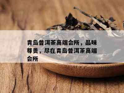 青岛普洱茶高端会所，品味尊贵，尽在青岛普洱茶高端会所